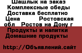 IШашлык на заказ ,Комплексные обеды, Доставка бесплатно › Цена ­ 100 - Ростовская обл., Ростов-на-Дону г. Продукты и напитки » Домашние продукты   